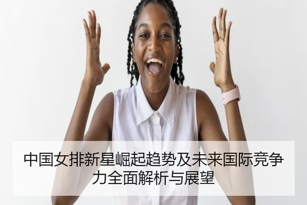中国女排新星崛起趋势及未来国际竞争力全面解析与展望